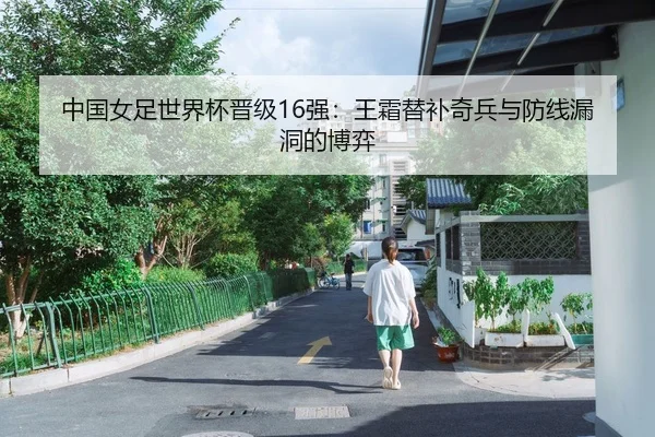 中国女足世界杯晋级16强：王霜替补奇兵与防线漏洞的博弈