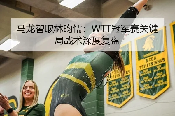 马龙智取林昀儒：WTT冠军赛关键局战术深度复盘